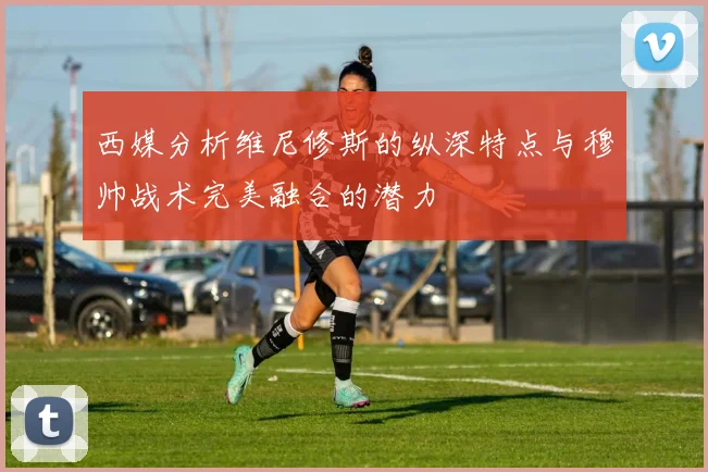西媒分析维尼修斯的纵深特点与穆帅战术完美融合的潜力