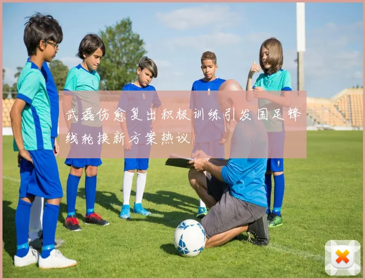 武磊伤愈复出积极训练引发国足锋线轮换新方案热议