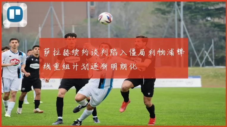 萨拉赫续约谈判陷入僵局利物浦锋线重组计划逐渐明朗化